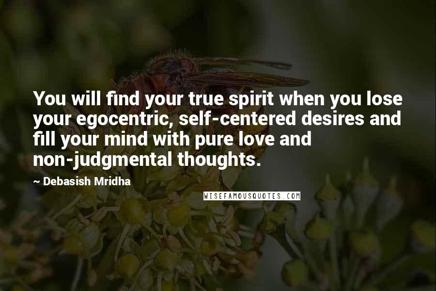 Debasish Mridha Quotes: You will find your true spirit when you lose your egocentric, self-centered desires and fill your mind with pure love and non-judgmental thoughts.