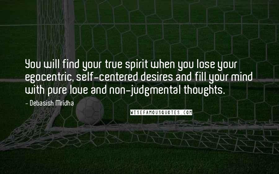Debasish Mridha Quotes: You will find your true spirit when you lose your egocentric, self-centered desires and fill your mind with pure love and non-judgmental thoughts.