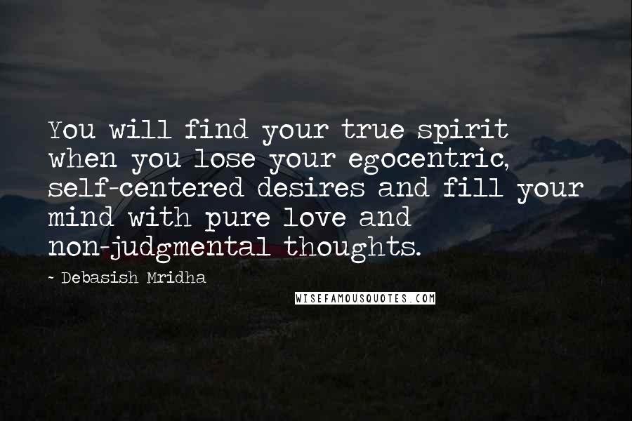 Debasish Mridha Quotes: You will find your true spirit when you lose your egocentric, self-centered desires and fill your mind with pure love and non-judgmental thoughts.