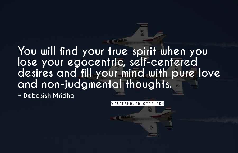 Debasish Mridha Quotes: You will find your true spirit when you lose your egocentric, self-centered desires and fill your mind with pure love and non-judgmental thoughts.
