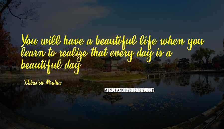 Debasish Mridha Quotes: You will have a beautiful life when you learn to realize that every day is a beautiful day.