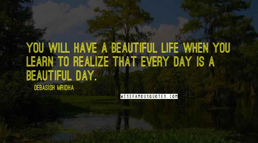 Debasish Mridha Quotes: You will have a beautiful life when you learn to realize that every day is a beautiful day.