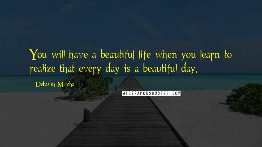 Debasish Mridha Quotes: You will have a beautiful life when you learn to realize that every day is a beautiful day.