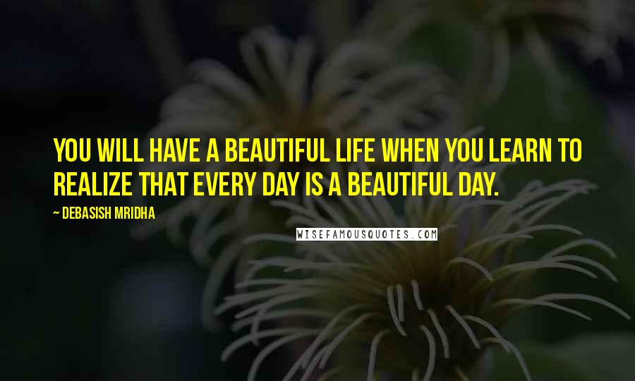 Debasish Mridha Quotes: You will have a beautiful life when you learn to realize that every day is a beautiful day.