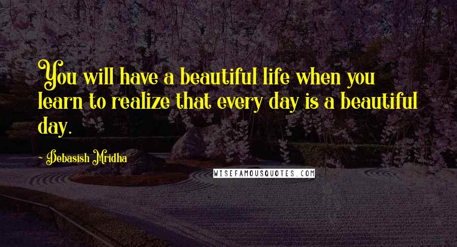 Debasish Mridha Quotes: You will have a beautiful life when you learn to realize that every day is a beautiful day.