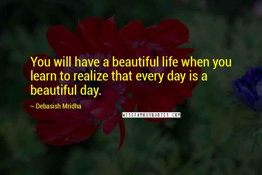 Debasish Mridha Quotes: You will have a beautiful life when you learn to realize that every day is a beautiful day.