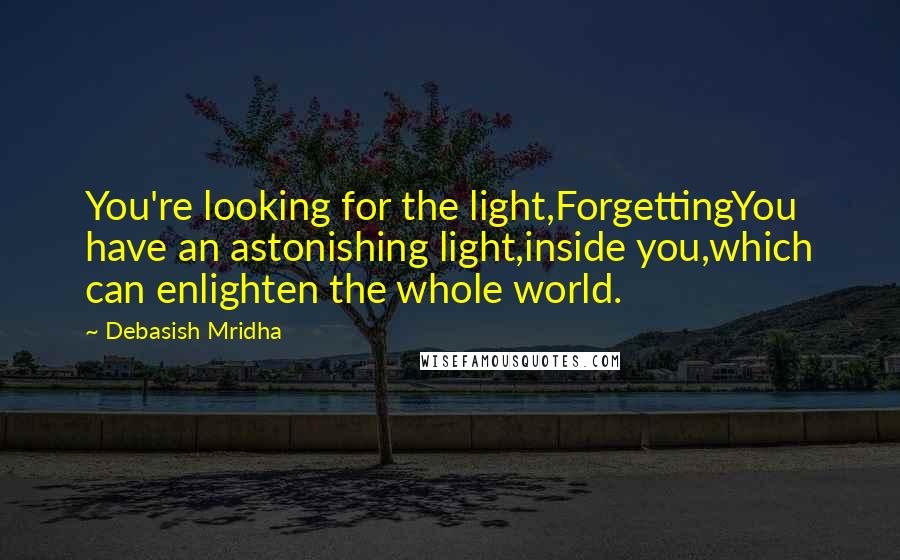 Debasish Mridha Quotes: You're looking for the light,ForgettingYou have an astonishing light,inside you,which can enlighten the whole world.
