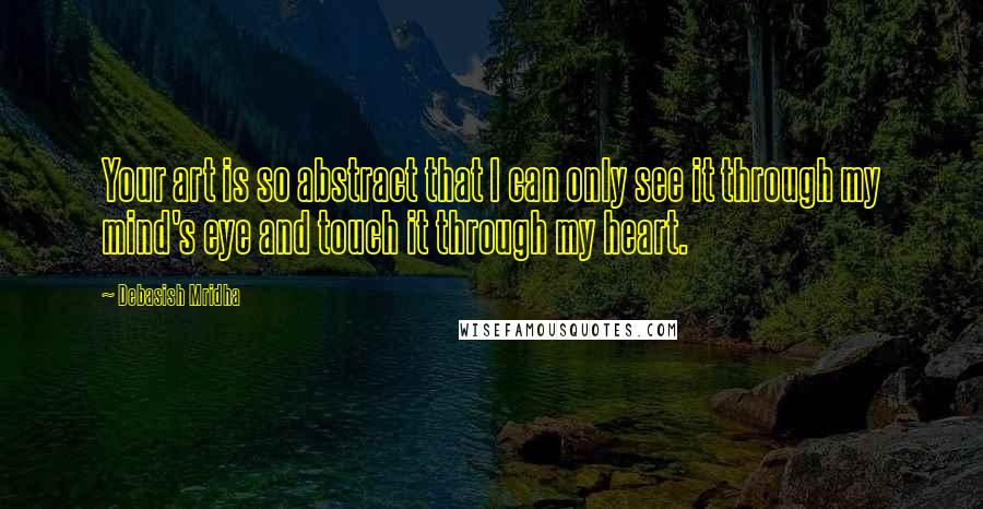 Debasish Mridha Quotes: Your art is so abstract that I can only see it through my mind's eye and touch it through my heart.