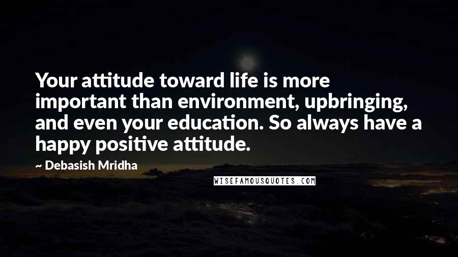 Debasish Mridha Quotes: Your attitude toward life is more important than environment, upbringing, and even your education. So always have a happy positive attitude.