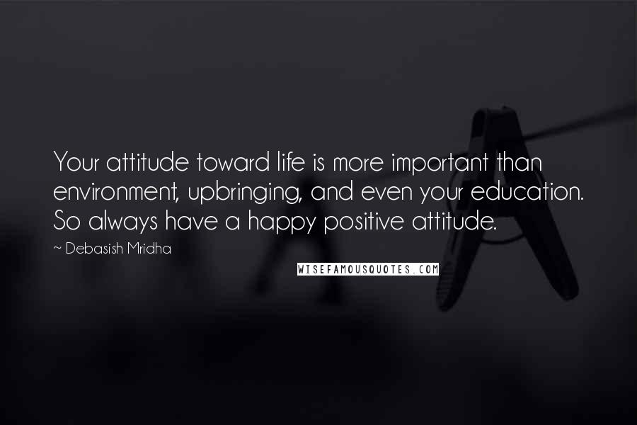 Debasish Mridha Quotes: Your attitude toward life is more important than environment, upbringing, and even your education. So always have a happy positive attitude.