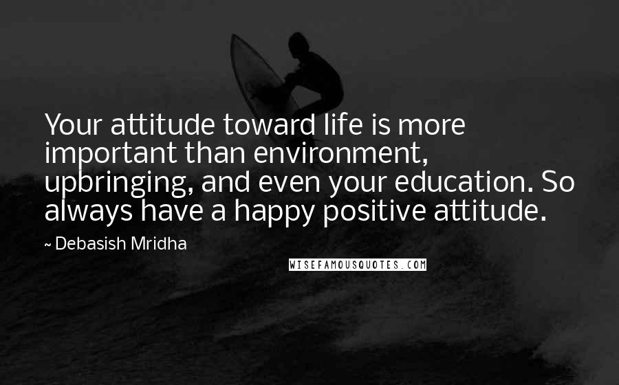 Debasish Mridha Quotes: Your attitude toward life is more important than environment, upbringing, and even your education. So always have a happy positive attitude.