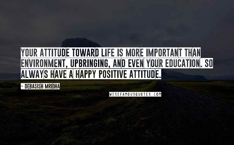 Debasish Mridha Quotes: Your attitude toward life is more important than environment, upbringing, and even your education. So always have a happy positive attitude.