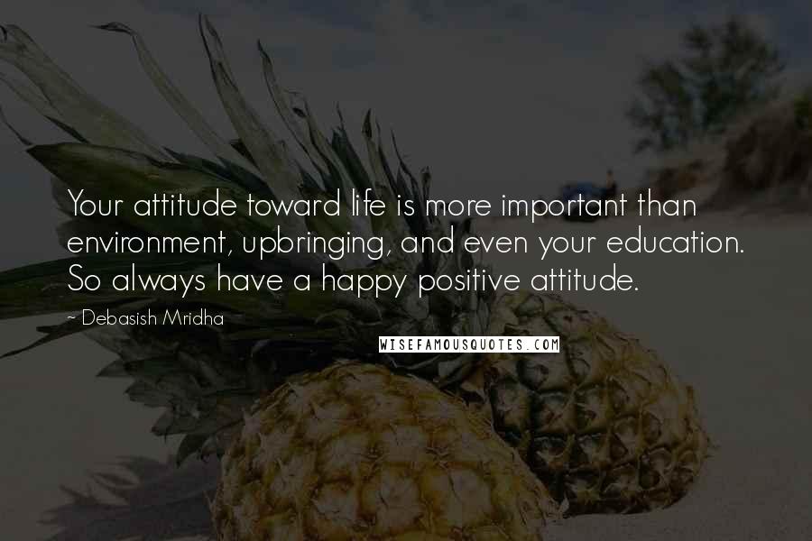 Debasish Mridha Quotes: Your attitude toward life is more important than environment, upbringing, and even your education. So always have a happy positive attitude.