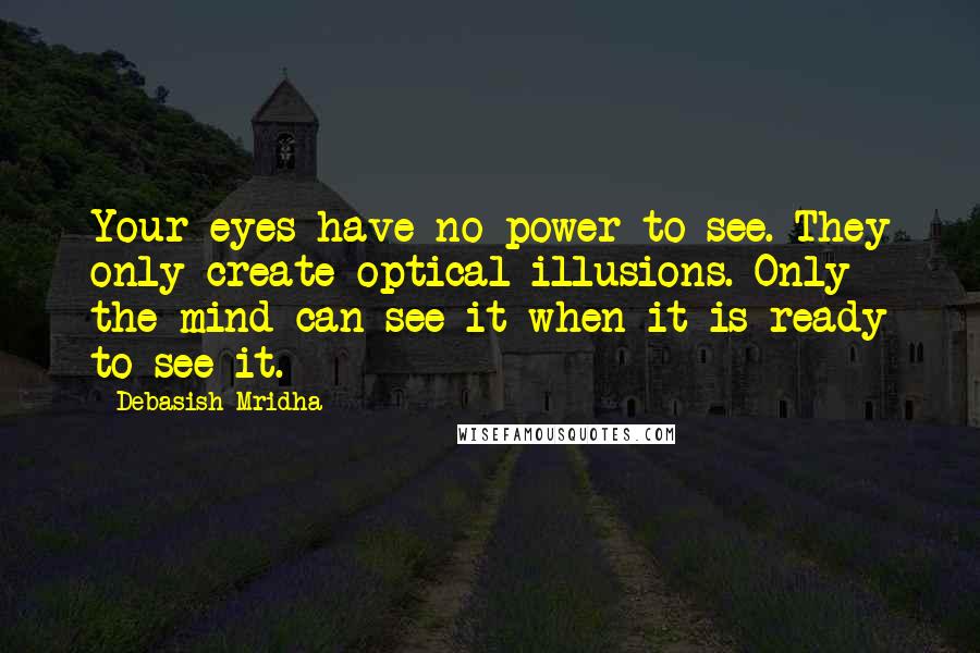 Debasish Mridha Quotes: Your eyes have no power to see. They only create optical illusions. Only the mind can see it when it is ready to see it.