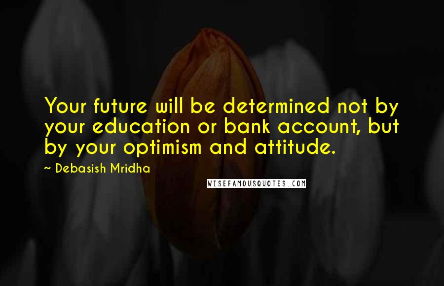 Debasish Mridha Quotes: Your future will be determined not by your education or bank account, but by your optimism and attitude.