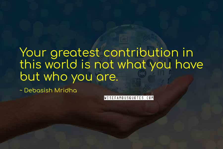 Debasish Mridha Quotes: Your greatest contribution in this world is not what you have but who you are.