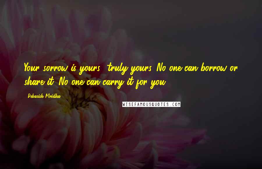 Debasish Mridha Quotes: Your sorrow is yours--truly yours. No one can borrow or share it. No one can carry it for you.