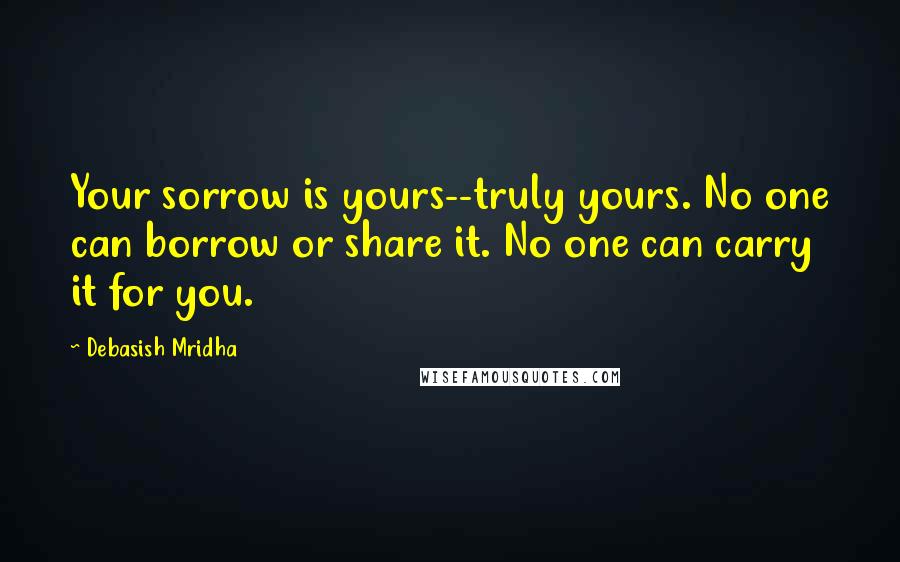 Debasish Mridha Quotes: Your sorrow is yours--truly yours. No one can borrow or share it. No one can carry it for you.