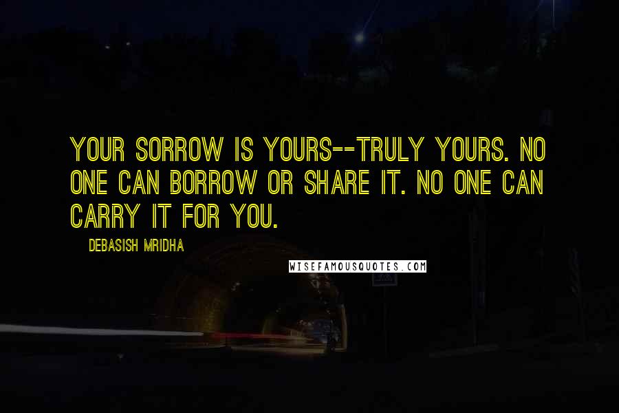 Debasish Mridha Quotes: Your sorrow is yours--truly yours. No one can borrow or share it. No one can carry it for you.