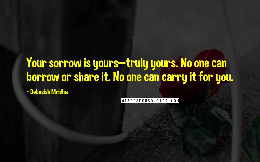 Debasish Mridha Quotes: Your sorrow is yours--truly yours. No one can borrow or share it. No one can carry it for you.