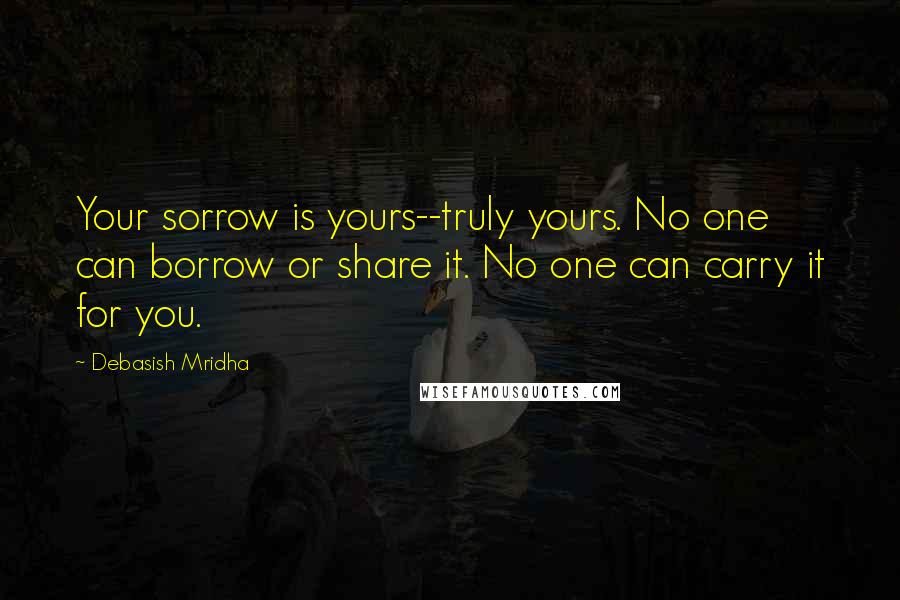 Debasish Mridha Quotes: Your sorrow is yours--truly yours. No one can borrow or share it. No one can carry it for you.