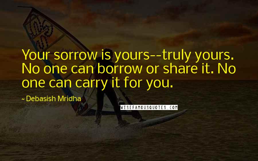 Debasish Mridha Quotes: Your sorrow is yours--truly yours. No one can borrow or share it. No one can carry it for you.