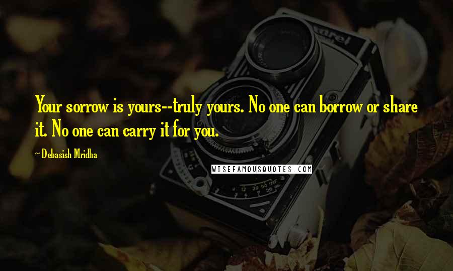 Debasish Mridha Quotes: Your sorrow is yours--truly yours. No one can borrow or share it. No one can carry it for you.