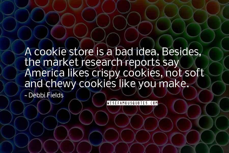 Debbi Fields Quotes: A cookie store is a bad idea. Besides, the market research reports say America likes crispy cookies, not soft and chewy cookies like you make.