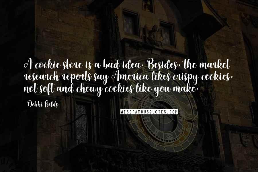 Debbi Fields Quotes: A cookie store is a bad idea. Besides, the market research reports say America likes crispy cookies, not soft and chewy cookies like you make.