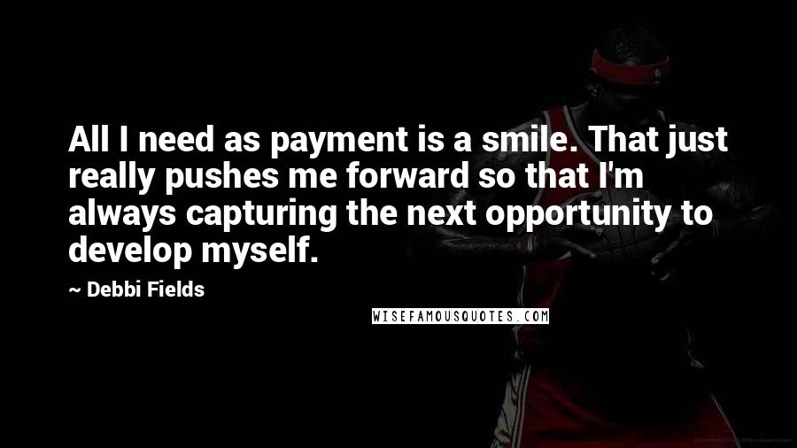 Debbi Fields Quotes: All I need as payment is a smile. That just really pushes me forward so that I'm always capturing the next opportunity to develop myself.