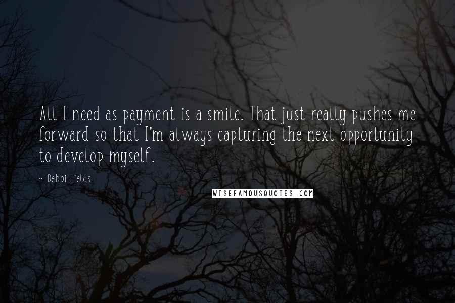 Debbi Fields Quotes: All I need as payment is a smile. That just really pushes me forward so that I'm always capturing the next opportunity to develop myself.