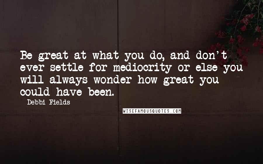 Debbi Fields Quotes: Be great at what you do, and don't ever settle for mediocrity or else you will always wonder how great you could have been.