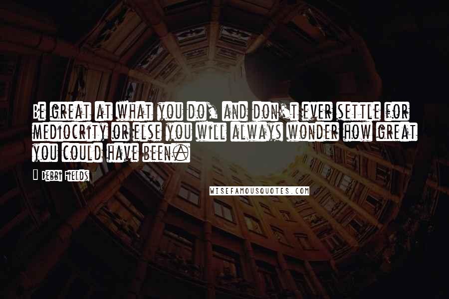 Debbi Fields Quotes: Be great at what you do, and don't ever settle for mediocrity or else you will always wonder how great you could have been.