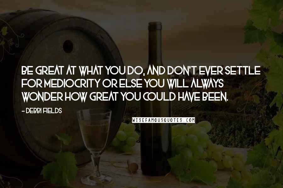 Debbi Fields Quotes: Be great at what you do, and don't ever settle for mediocrity or else you will always wonder how great you could have been.