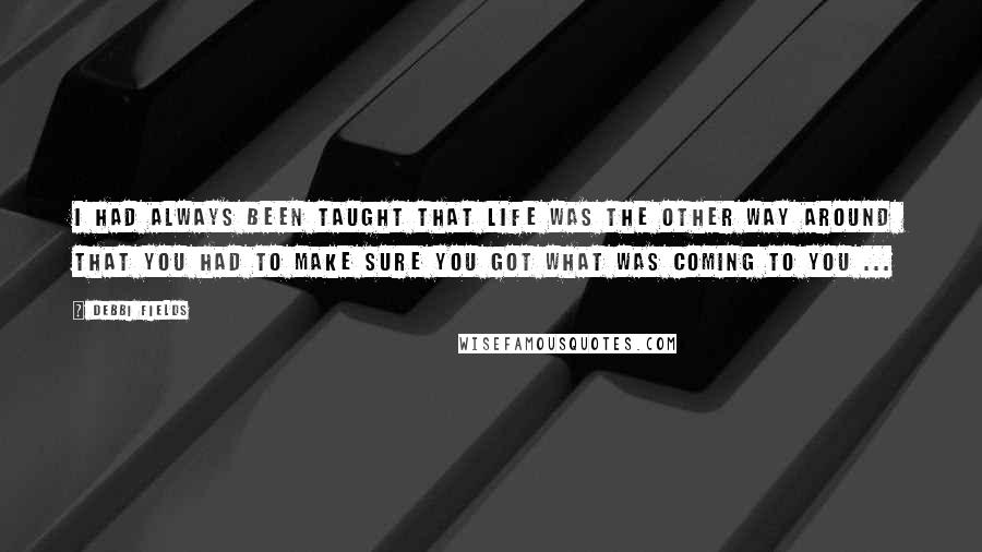 Debbi Fields Quotes: I had always been taught that life was the other way around  that you had to make sure you got what was coming to you ...