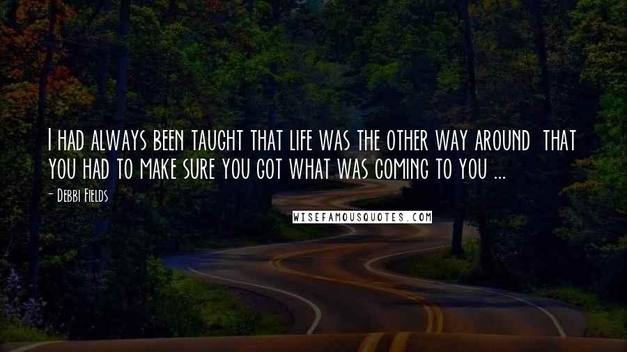 Debbi Fields Quotes: I had always been taught that life was the other way around  that you had to make sure you got what was coming to you ...