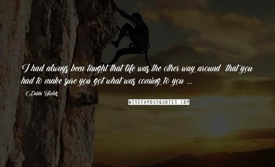 Debbi Fields Quotes: I had always been taught that life was the other way around  that you had to make sure you got what was coming to you ...