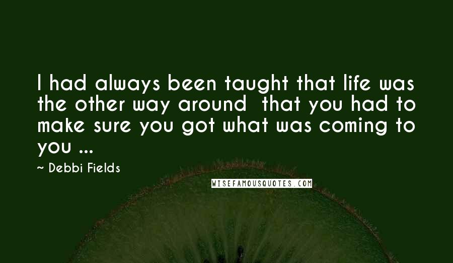 Debbi Fields Quotes: I had always been taught that life was the other way around  that you had to make sure you got what was coming to you ...