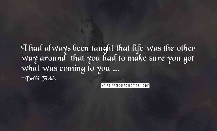 Debbi Fields Quotes: I had always been taught that life was the other way around  that you had to make sure you got what was coming to you ...