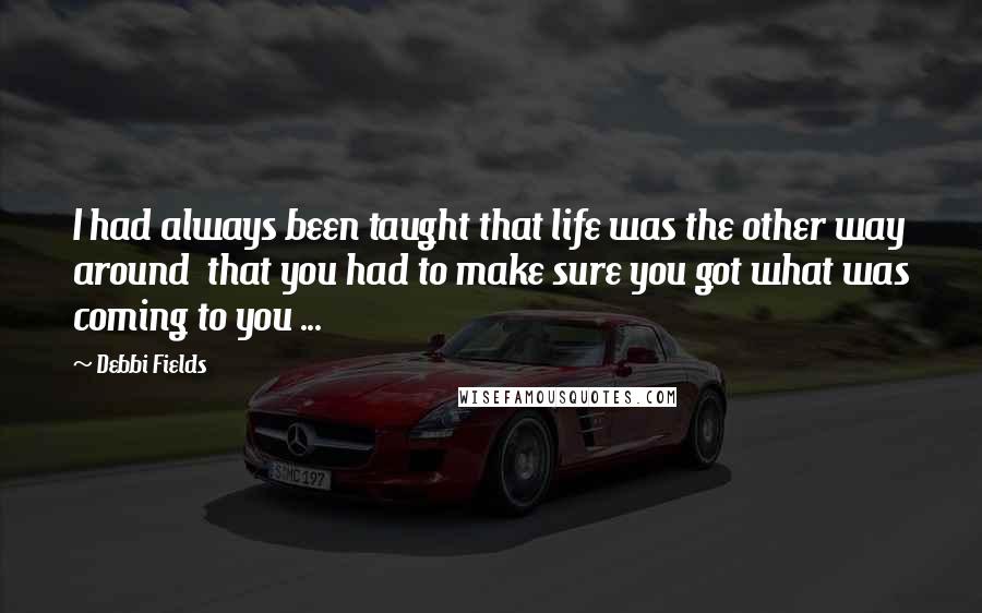 Debbi Fields Quotes: I had always been taught that life was the other way around  that you had to make sure you got what was coming to you ...