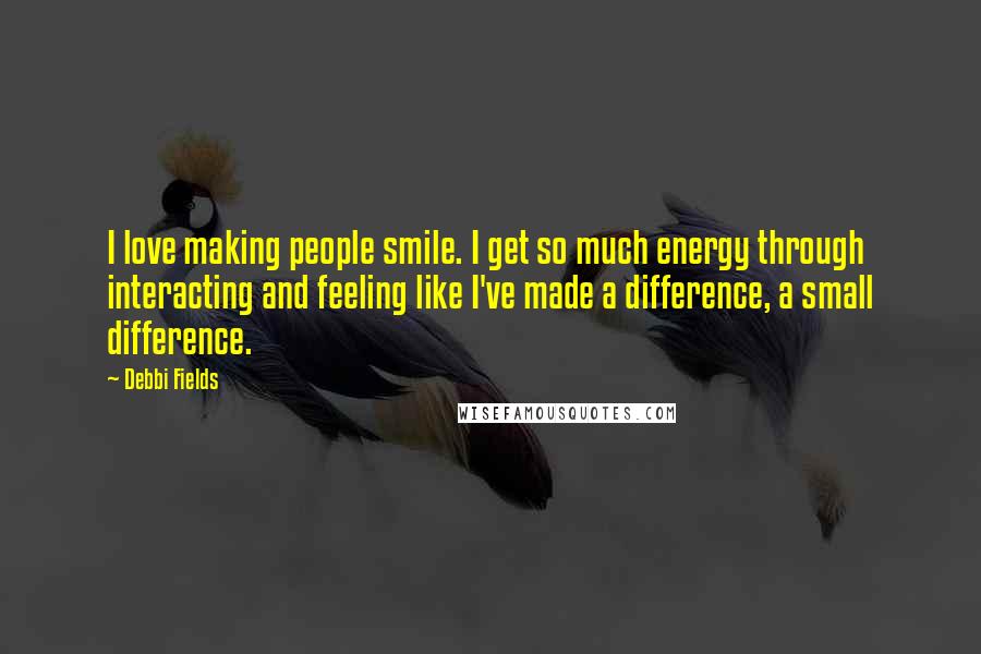 Debbi Fields Quotes: I love making people smile. I get so much energy through interacting and feeling like I've made a difference, a small difference.