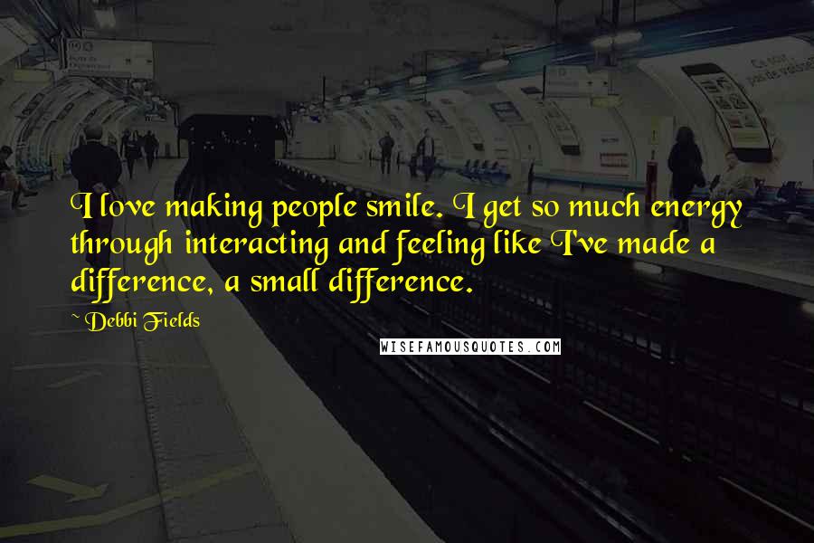 Debbi Fields Quotes: I love making people smile. I get so much energy through interacting and feeling like I've made a difference, a small difference.