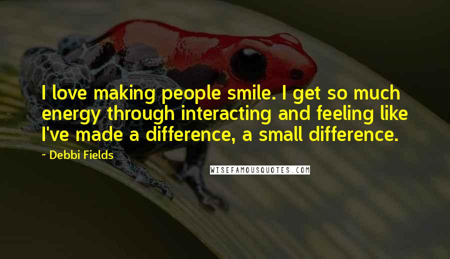 Debbi Fields Quotes: I love making people smile. I get so much energy through interacting and feeling like I've made a difference, a small difference.