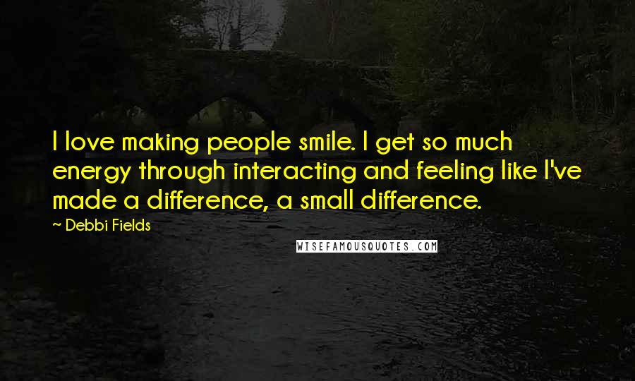 Debbi Fields Quotes: I love making people smile. I get so much energy through interacting and feeling like I've made a difference, a small difference.