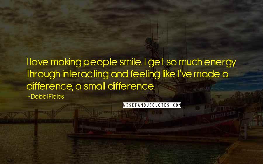 Debbi Fields Quotes: I love making people smile. I get so much energy through interacting and feeling like I've made a difference, a small difference.