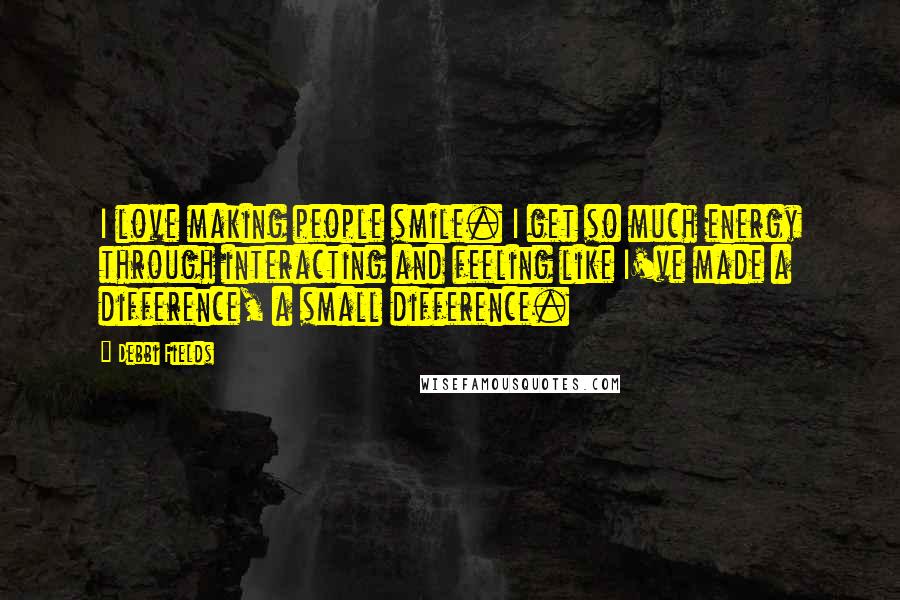 Debbi Fields Quotes: I love making people smile. I get so much energy through interacting and feeling like I've made a difference, a small difference.