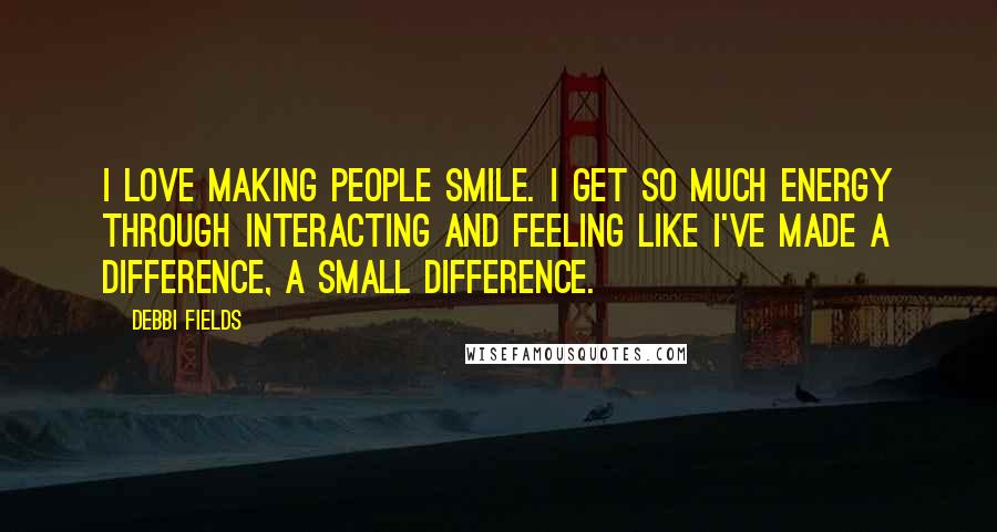Debbi Fields Quotes: I love making people smile. I get so much energy through interacting and feeling like I've made a difference, a small difference.