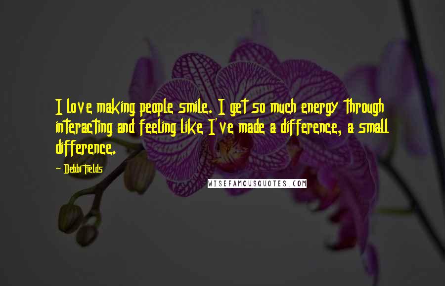 Debbi Fields Quotes: I love making people smile. I get so much energy through interacting and feeling like I've made a difference, a small difference.