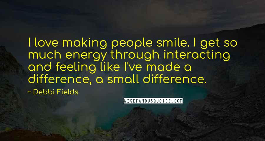 Debbi Fields Quotes: I love making people smile. I get so much energy through interacting and feeling like I've made a difference, a small difference.