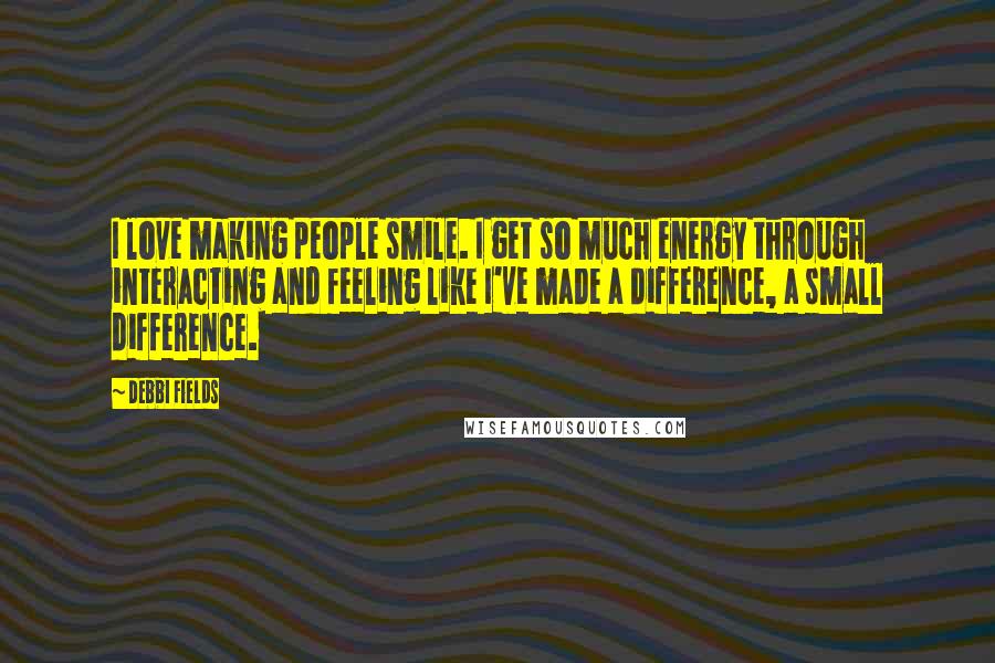 Debbi Fields Quotes: I love making people smile. I get so much energy through interacting and feeling like I've made a difference, a small difference.